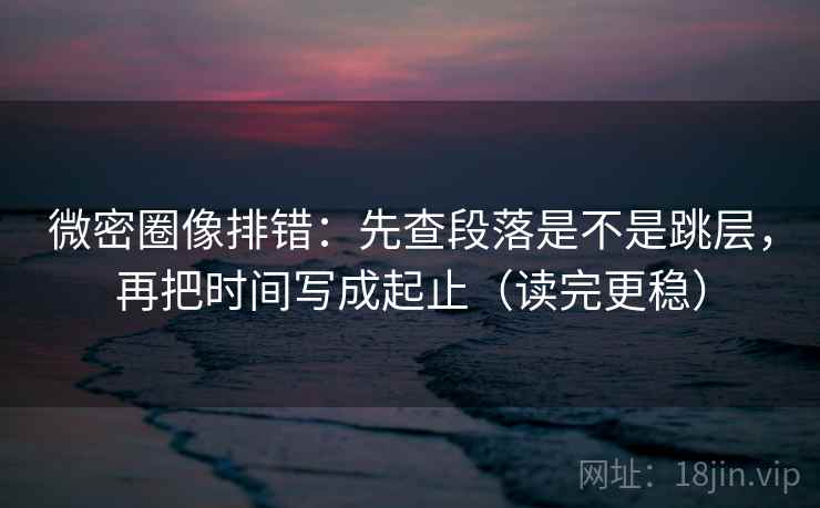 微密圈像排错：先查段落是不是跳层，再把时间写成起止（读完更稳）