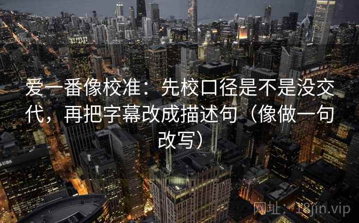 爱一番像校准:先校口径是不是没交代,再把字幕改成描述句(像做一句改写) 爱一番像校准:先校口径是不是没交代,再把字幕改成描述句(像做一句改写)