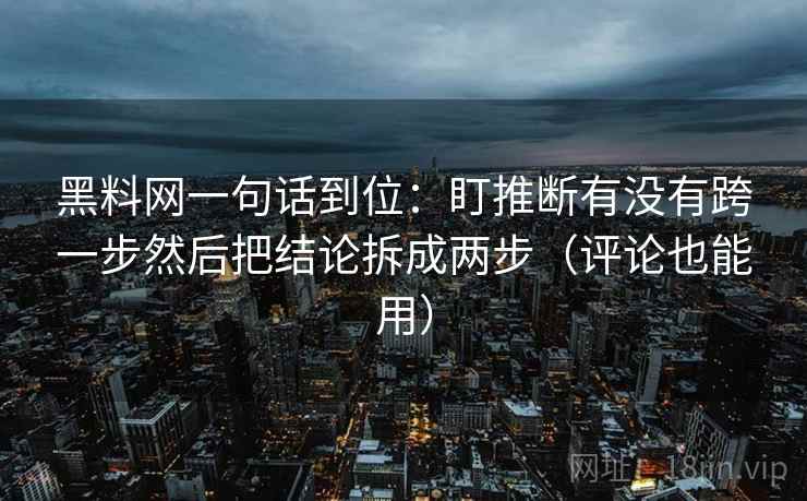 黑料网一句话到位:盯推断有没有跨一步然后把结论拆成两步(评论也能用) 黑料网一句话到位:盯推断有没有跨一步然后把结论拆成两步(评论也能用)