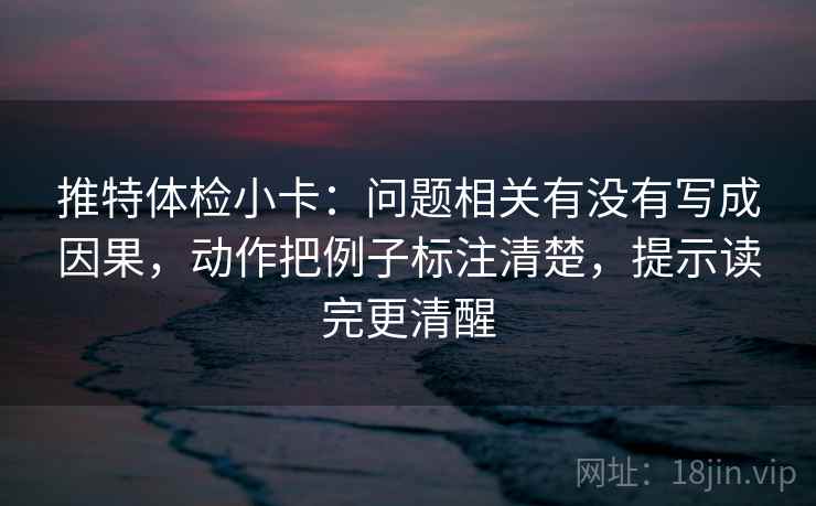 推特体检小卡：问题相关有没有写成因果，动作把例子标注清楚，提示读完更清醒