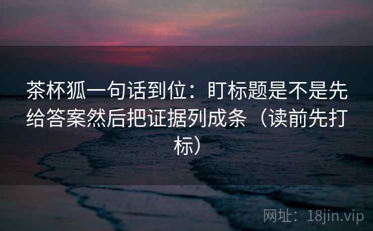 茶杯狐一句话到位：盯标题是不是先给答案然后把证据列成条（读前先打标）