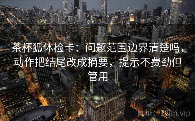 茶杯狐体检卡:问题范围边界清楚吗,动作把结尾改成摘要,提示不费劲但管用 茶杯狐体检卡:问题范围边界清楚吗,动作把结尾改成摘要,提示不费劲但管用