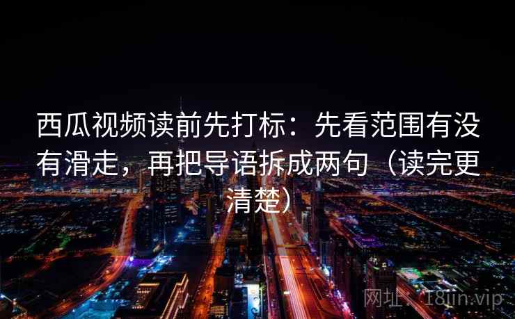 西瓜视频读前先打标：先看范围有没有滑走，再把导语拆成两句（读完更清楚）