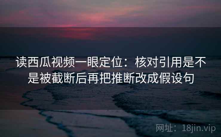 读西瓜视频一眼定位:核对引用是不是被截断后再把推断改成假设句 读西瓜视频一眼定位:核对引用是不是被截断后再把推断改成假设句