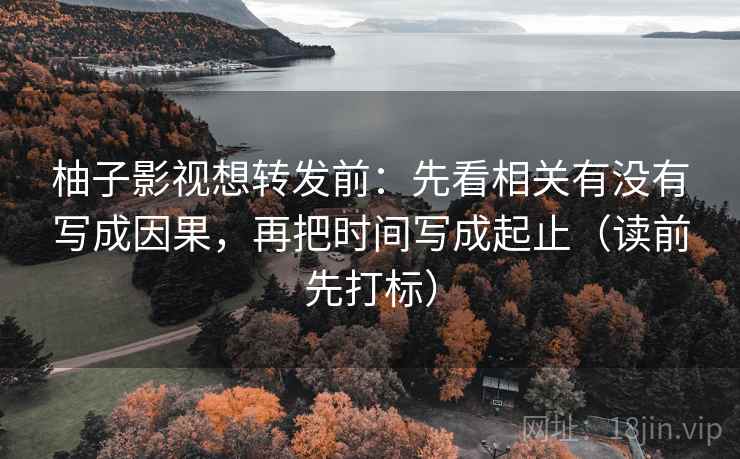 柚子影视想转发前：先看相关有没有写成因果，再把时间写成起止（读前先打标）