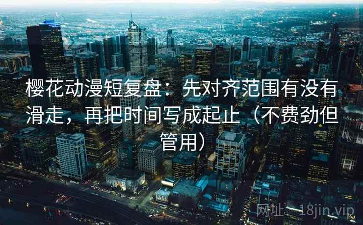 樱花动漫短复盘：先对齐范围有没有滑走，再把时间写成起止（不费劲但管用）