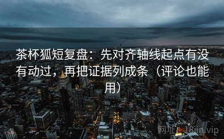 茶杯狐短复盘：先对齐轴线起点有没有动过，再把证据列成条（评论也能用）