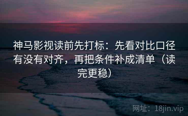 神马影视读前先打标：先看对比口径有没有对齐，再把条件补成清单（读完更稳）