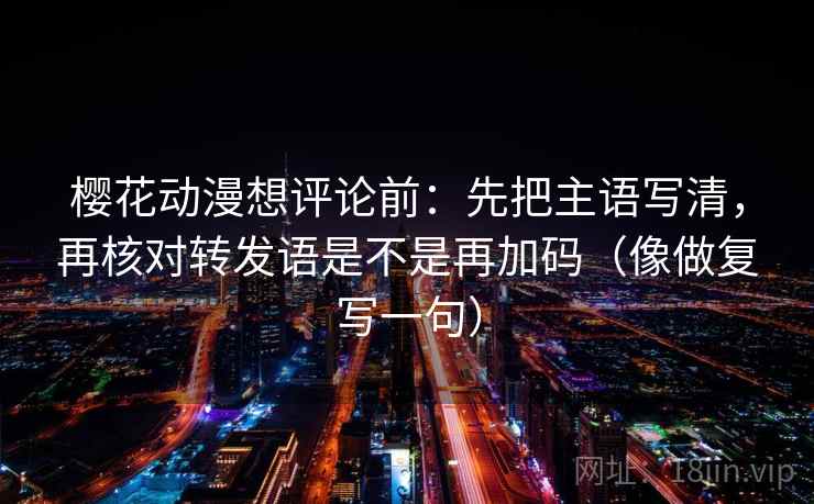 樱花动漫想评论前：先把主语写清，再核对转发语是不是再加码（像做复写一句）