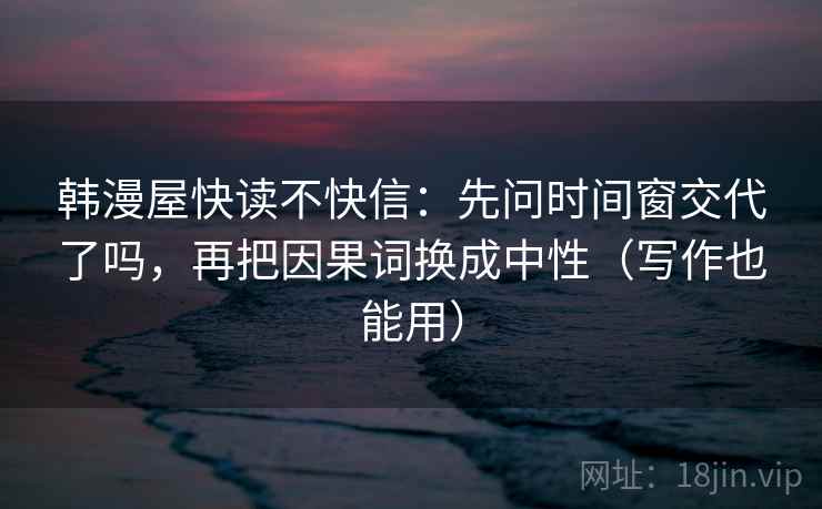 韩漫屋快读不快信：先问时间窗交代了吗，再把因果词换成中性（写作也能用）