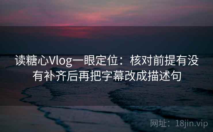 读糖心Vlog一眼定位：核对前提有没有补齐后再把字幕改成描述句