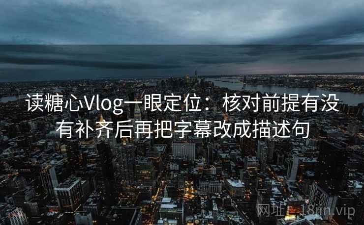 读糖心Vlog一眼定位：核对前提有没有补齐后再把字幕改成描述句