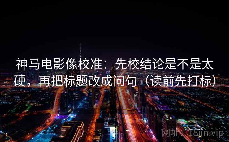 神马电影像校准：先校结论是不是太硬，再把标题改成问句（读前先打标）