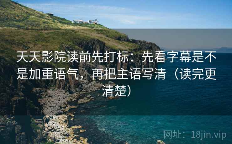 天天影院读前先打标：先看字幕是不是加重语气，再把主语写清（读完更清楚）