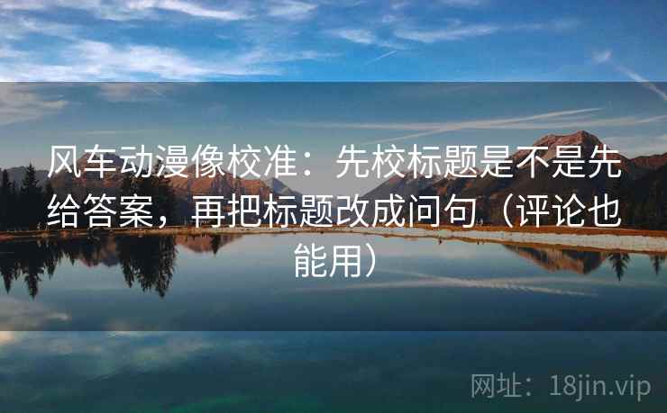 风车动漫像校准：先校标题是不是先给答案，再把标题改成问句（评论也能用）