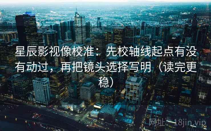 星辰影视像校准:先校轴线起点有没有动过,再把镜头选择写明(读完更稳) 星辰影视像校准:先校轴线起点有没有动过,再把镜头选择写明(读完更稳)