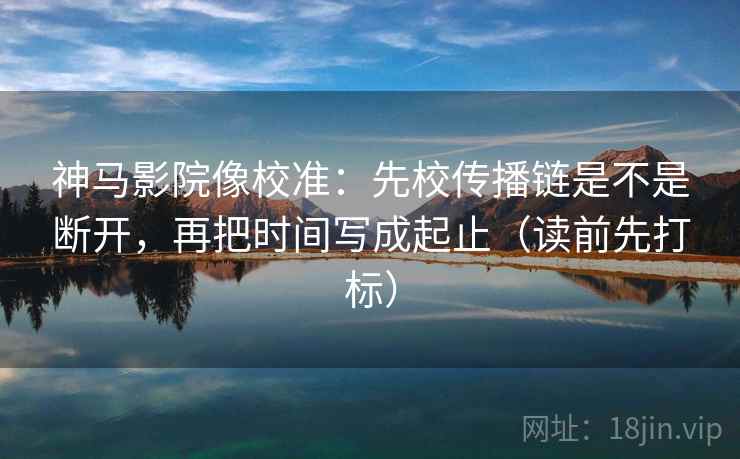 神马影院像校准：先校传播链是不是断开，再把时间写成起止（读前先打标）