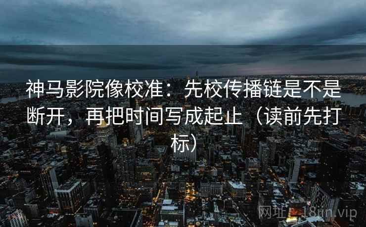 神马影院像校准：先校传播链是不是断开，再把时间写成起止（读前先打标）