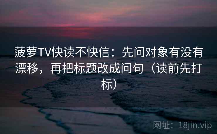 菠萝TV快读不快信：先问对象有没有漂移，再把标题改成问句（读前先打标）