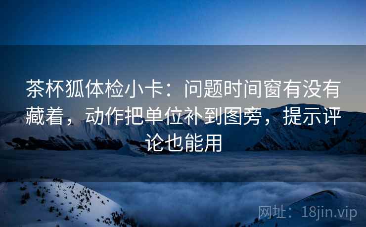 茶杯狐体检小卡：问题时间窗有没有藏着，动作把单位补到图旁，提示评论也能用