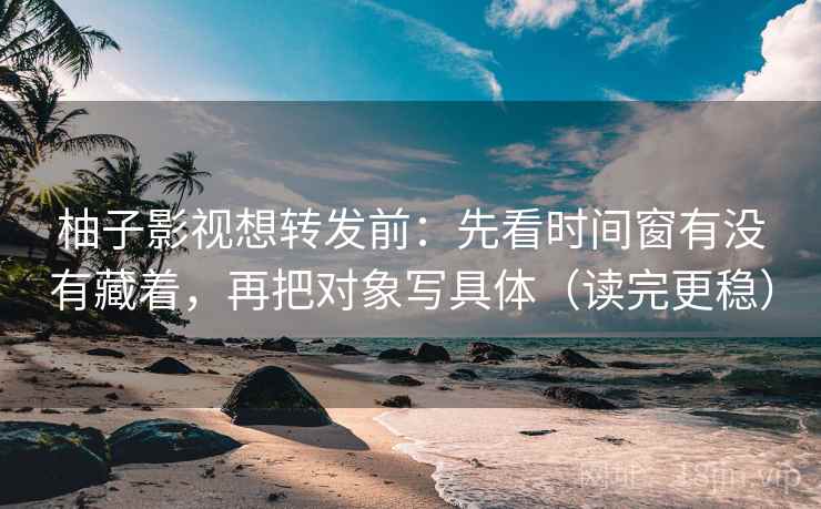 柚子影视想转发前：先看时间窗有没有藏着，再把对象写具体（读完更稳）