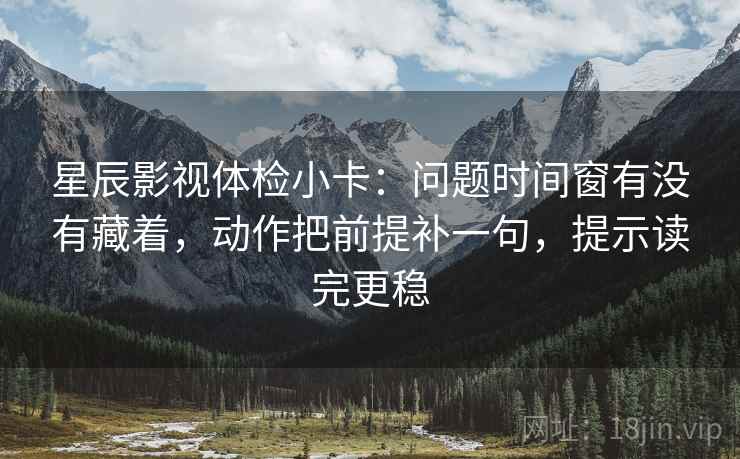 星辰影视体检小卡：问题时间窗有没有藏着，动作把前提补一句，提示读完更稳
