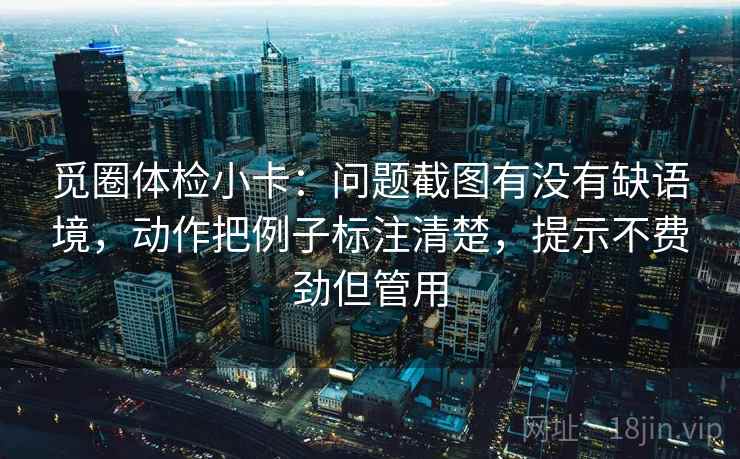 觅圈体检小卡：问题截图有没有缺语境，动作把例子标注清楚，提示不费劲但管用