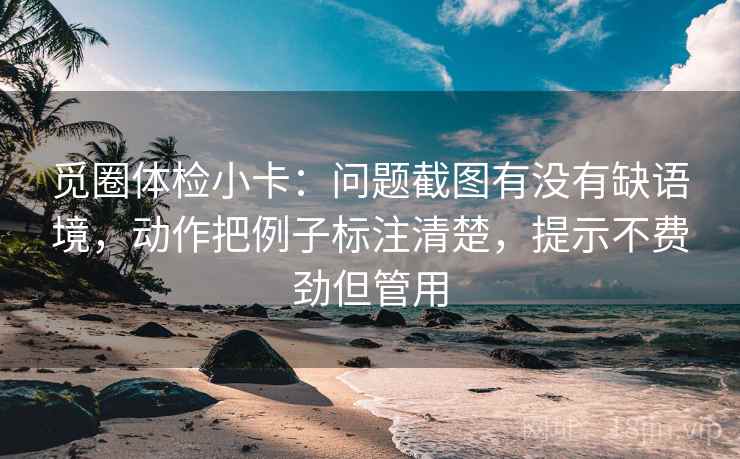 觅圈体检小卡：问题截图有没有缺语境，动作把例子标注清楚，提示不费劲但管用