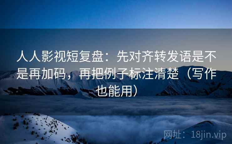 人人影视短复盘：先对齐转发语是不是再加码，再把例子标注清楚（写作也能用）