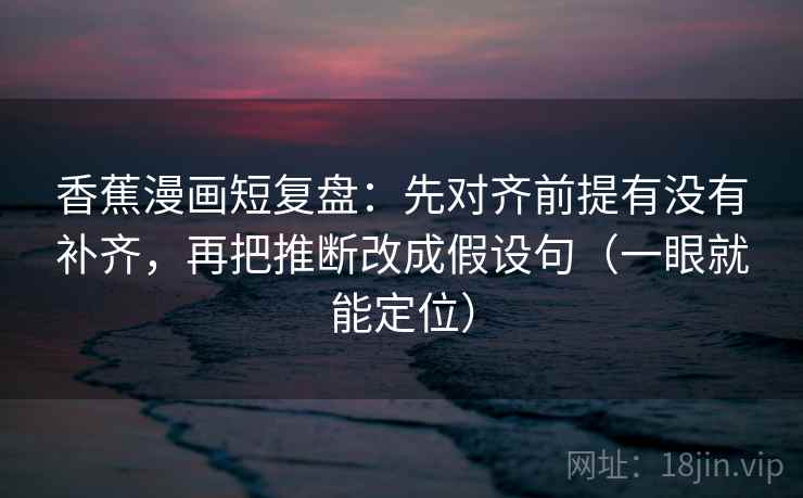 香蕉漫画短复盘：先对齐前提有没有补齐，再把推断改成假设句（一眼就能定位）