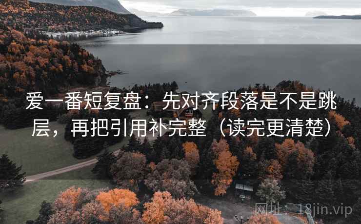 爱一番短复盘：先对齐段落是不是跳层，再把引用补完整（读完更清楚）