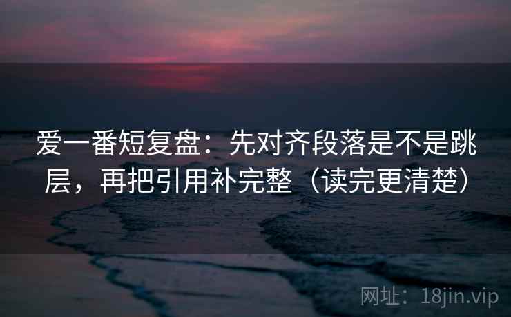 爱一番短复盘:先对齐段落是不是跳层,再把引用补完整(读完更清楚) 爱一番短复盘:先对齐段落是不是跳层,再把引用补完整(读完更清楚)