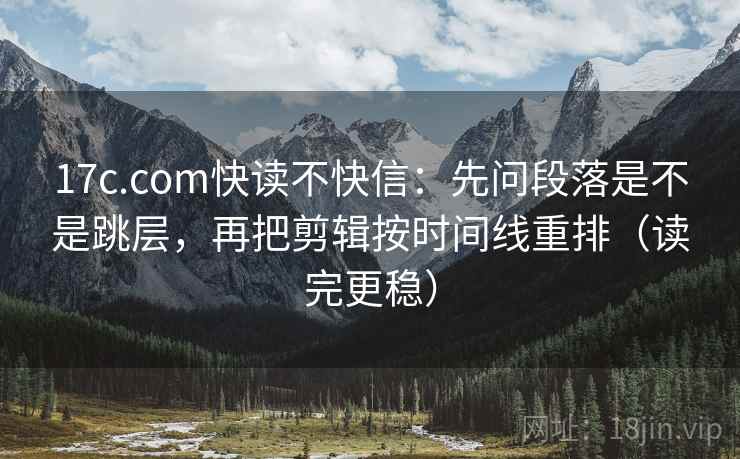 17c.com快读不快信：先问段落是不是跳层，再把剪辑按时间线重排（读完更稳）