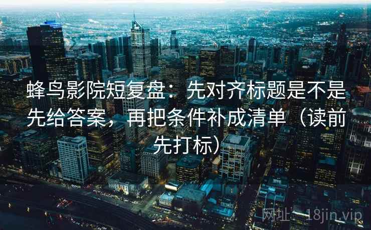 蜂鸟影院短复盘：先对齐标题是不是先给答案，再把条件补成清单（读前先打标）