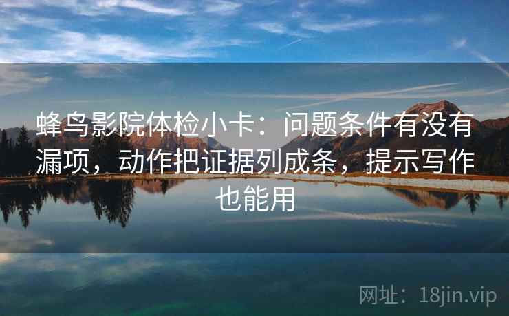 蜂鸟影院体检小卡：问题条件有没有漏项，动作把证据列成条，提示写作也能用