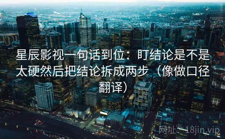 星辰影视一句话到位：盯结论是不是太硬然后把结论拆成两步（像做口径翻译）
