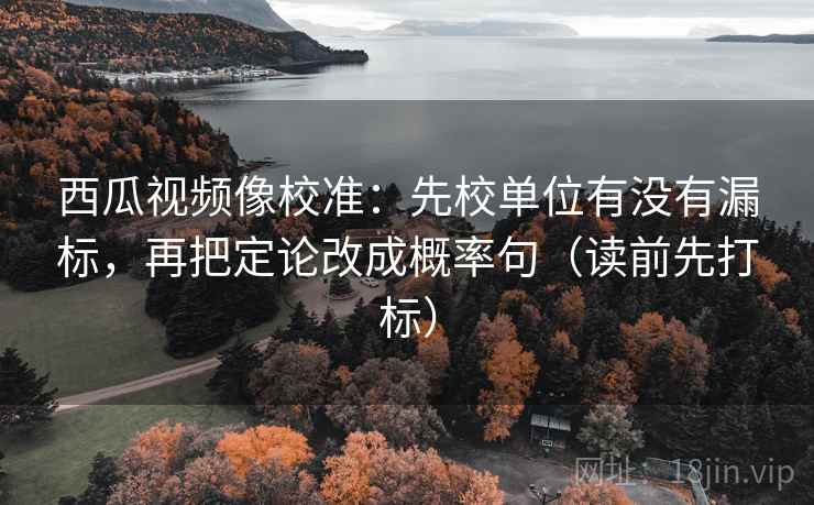 西瓜视频像校准：先校单位有没有漏标，再把定论改成概率句（读前先打标）