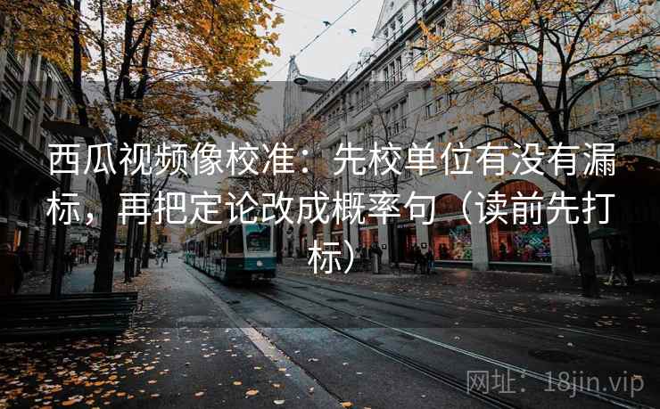 西瓜视频像校准:先校单位有没有漏标,再把定论改成概率句(读前先打标) 西瓜视频像校准:先校单位有没有漏标,再把定论改成概率句(读前先打标)