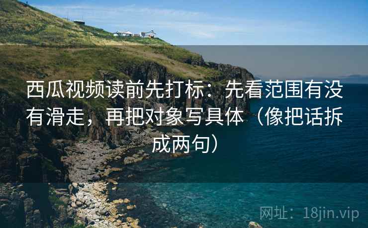 西瓜视频读前先打标:先看范围有没有滑走,再把对象写具体(像把话拆成两句) 西瓜视频读前先打标:先看范围有没有滑走,再把对象写具体(像把话拆成两句)