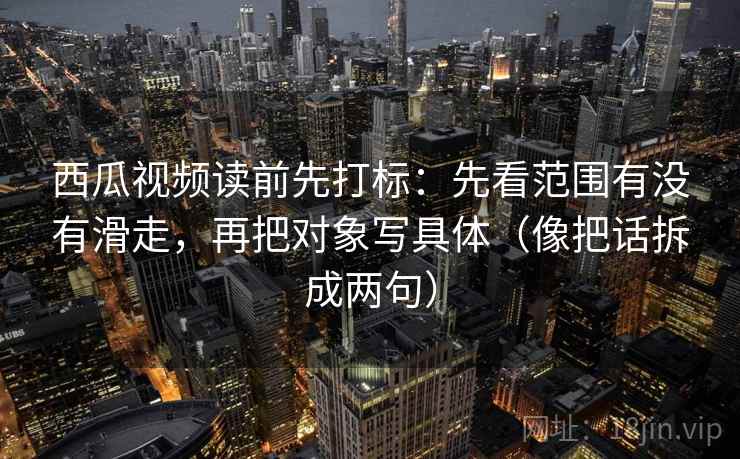 西瓜视频读前先打标：先看范围有没有滑走，再把对象写具体（像把话拆成两句）