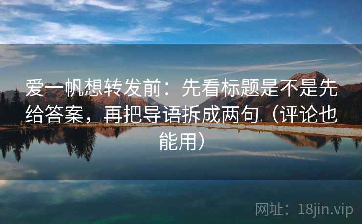 爱一帆想转发前:先看标题是不是先给答案,再把导语拆成两句(评论也能用) 爱一帆想转发前:先看标题是不是先给答案,再把导语拆成两句(评论也能用)