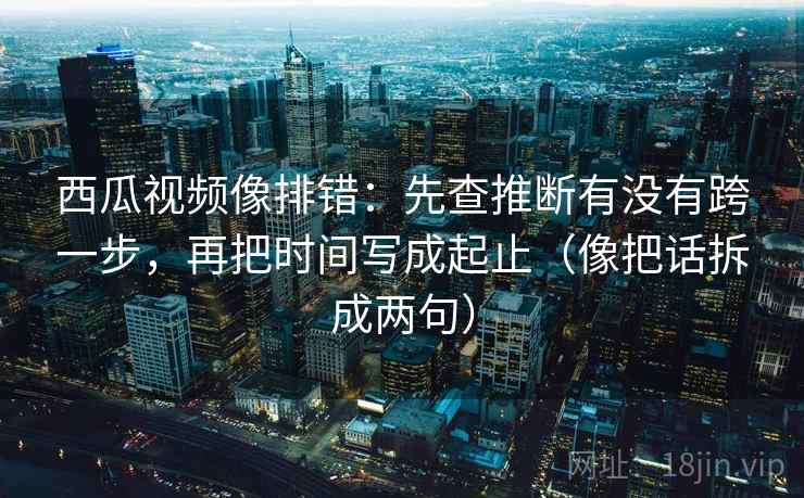 西瓜视频像排错：先查推断有没有跨一步，再把时间写成起止（像把话拆成两句）