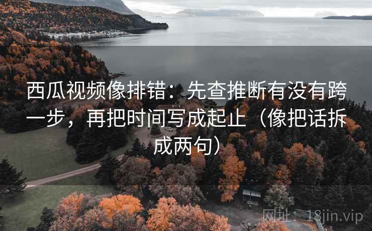 西瓜视频像排错：先查推断有没有跨一步，再把时间写成起止（像把话拆成两句）