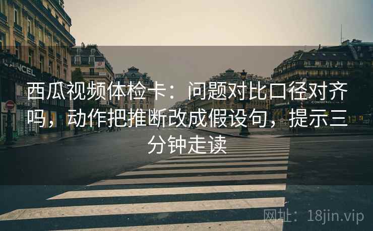 西瓜视频体检卡：问题对比口径对齐吗，动作把推断改成假设句，提示三分钟走读
