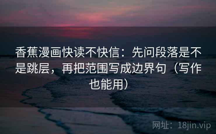 香蕉漫画快读不快信：先问段落是不是跳层，再把范围写成边界句（写作也能用）