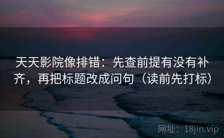 天天影院像排错：先查前提有没有补齐，再把标题改成问句（读前先打标）