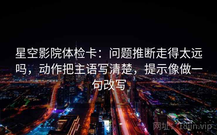星空影院体检卡:问题推断走得太远吗,动作把主语写清楚,提示像做一句改写 星空影院体检卡:问题推断走得太远吗,动作把主语写清楚,提示像做一句改写