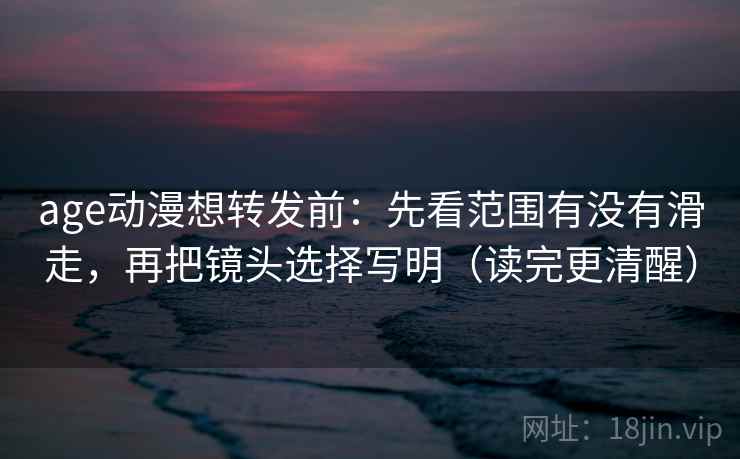 age动漫想转发前：先看范围有没有滑走，再把镜头选择写明（读完更清醒）