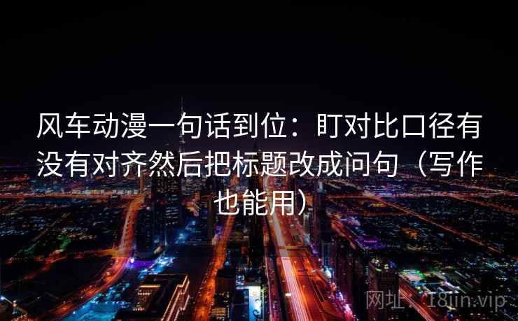 风车动漫一句话到位：盯对比口径有没有对齐然后把标题改成问句（写作也能用）