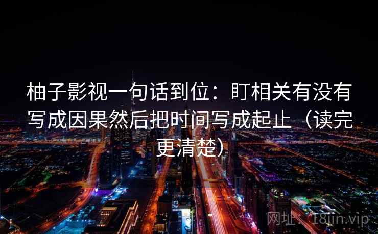 柚子影视一句话到位：盯相关有没有写成因果然后把时间写成起止（读完更清楚）